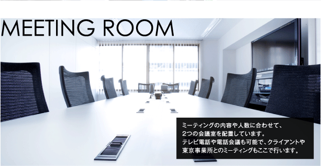 MEETINGROOM ミーティングの内容や人数に合わせて、2つの会議室を配置しています。テレビ電話や電話会議も可能で、クライアントや東京事業所とのミーティングもここで行ないます。